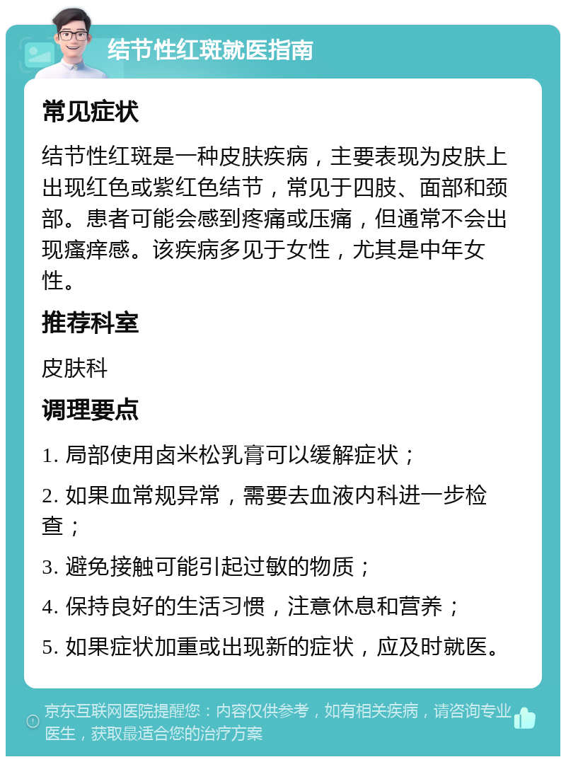 结节性红斑就医指南 常见症状 结节性红斑是一种皮肤疾病，主要表现为皮肤上出现红色或紫红色结节，常见于四肢、面部和颈部。患者可能会感到疼痛或压痛，但通常不会出现瘙痒感。该疾病多见于女性，尤其是中年女性。 推荐科室 皮肤科 调理要点 1. 局部使用卤米松乳膏可以缓解症状； 2. 如果血常规异常，需要去血液内科进一步检查； 3. 避免接触可能引起过敏的物质； 4. 保持良好的生活习惯，注意休息和营养； 5. 如果症状加重或出现新的症状，应及时就医。