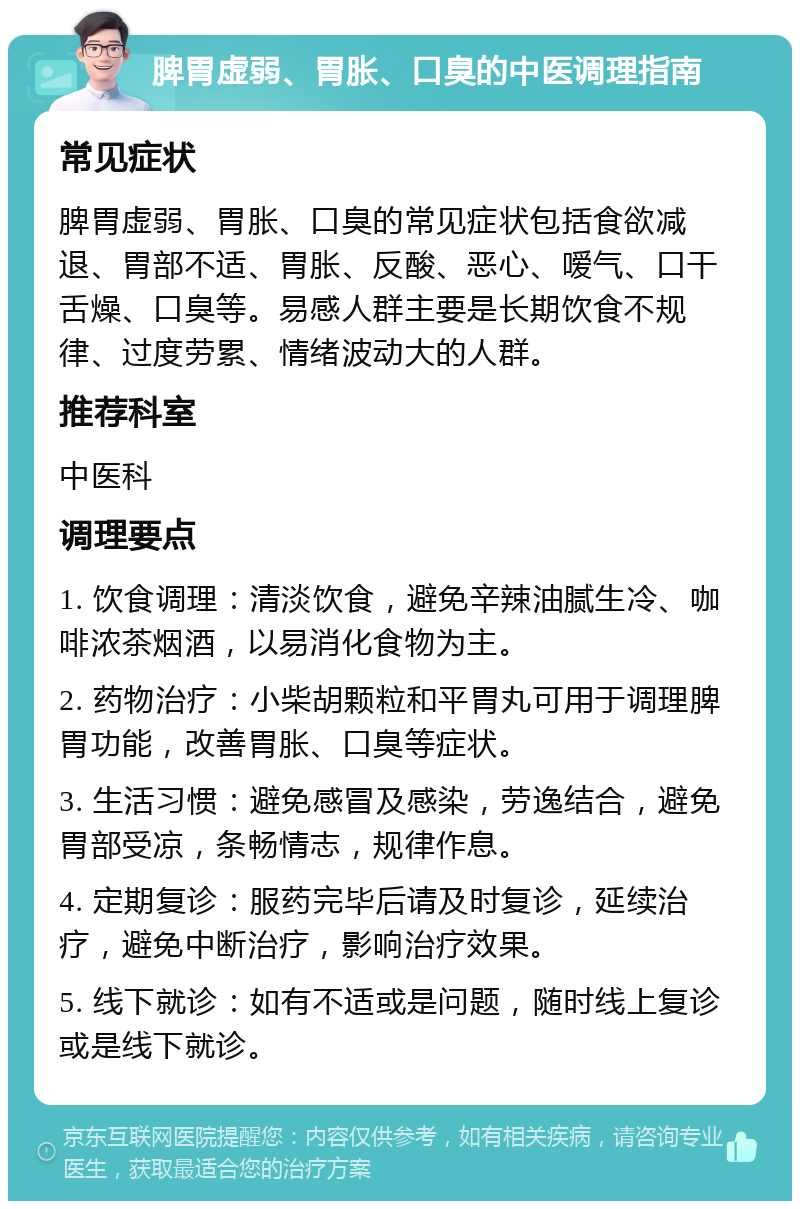 脾胃虚弱、胃胀、口臭的中医调理指南 常见症状 脾胃虚弱、胃胀、口臭的常见症状包括食欲减退、胃部不适、胃胀、反酸、恶心、嗳气、口干舌燥、口臭等。易感人群主要是长期饮食不规律、过度劳累、情绪波动大的人群。 推荐科室 中医科 调理要点 1. 饮食调理：清淡饮食，避免辛辣油腻生冷、咖啡浓茶烟酒，以易消化食物为主。 2. 药物治疗：小柴胡颗粒和平胃丸可用于调理脾胃功能，改善胃胀、口臭等症状。 3. 生活习惯：避免感冒及感染，劳逸结合，避免胃部受凉，条畅情志，规律作息。 4. 定期复诊：服药完毕后请及时复诊，延续治疗，避免中断治疗，影响治疗效果。 5. 线下就诊：如有不适或是问题，随时线上复诊或是线下就诊。