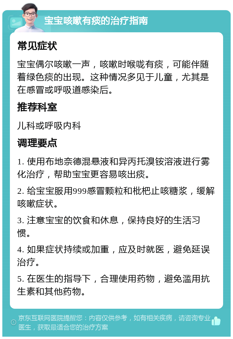 宝宝咳嗽有痰的治疗指南 常见症状 宝宝偶尔咳嗽一声，咳嗽时喉咙有痰，可能伴随着绿色痰的出现。这种情况多见于儿童，尤其是在感冒或呼吸道感染后。 推荐科室 儿科或呼吸内科 调理要点 1. 使用布地奈德混悬液和异丙托溴铵溶液进行雾化治疗，帮助宝宝更容易咳出痰。 2. 给宝宝服用999感冒颗粒和枇杷止咳糖浆，缓解咳嗽症状。 3. 注意宝宝的饮食和休息，保持良好的生活习惯。 4. 如果症状持续或加重，应及时就医，避免延误治疗。 5. 在医生的指导下，合理使用药物，避免滥用抗生素和其他药物。