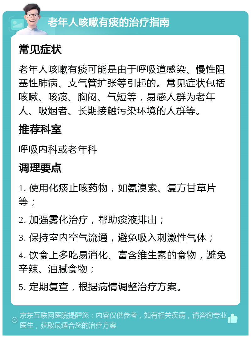 老年人咳嗽有痰的治疗指南 常见症状 老年人咳嗽有痰可能是由于呼吸道感染、慢性阻塞性肺病、支气管扩张等引起的。常见症状包括咳嗽、咳痰、胸闷、气短等，易感人群为老年人、吸烟者、长期接触污染环境的人群等。 推荐科室 呼吸内科或老年科 调理要点 1. 使用化痰止咳药物，如氨溴索、复方甘草片等； 2. 加强雾化治疗，帮助痰液排出； 3. 保持室内空气流通，避免吸入刺激性气体； 4. 饮食上多吃易消化、富含维生素的食物，避免辛辣、油腻食物； 5. 定期复查，根据病情调整治疗方案。