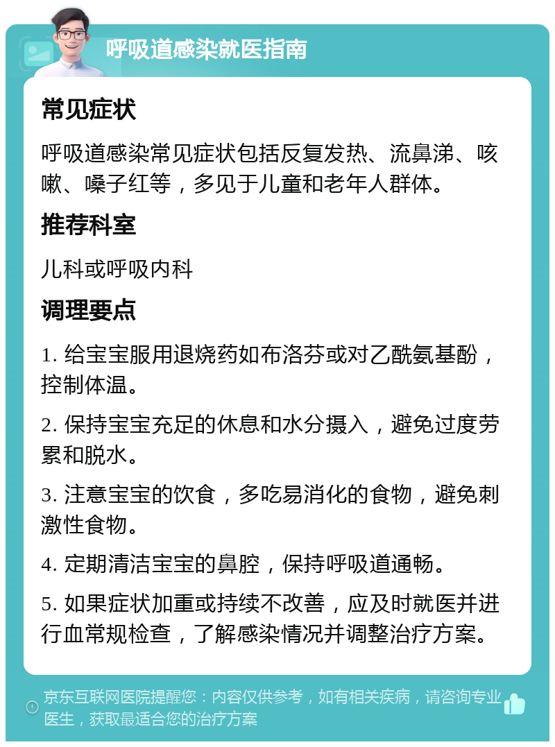 呼吸道感染就医指南 常见症状 呼吸道感染常见症状包括反复发热、流鼻涕、咳嗽、嗓子红等，多见于儿童和老年人群体。 推荐科室 儿科或呼吸内科 调理要点 1. 给宝宝服用退烧药如布洛芬或对乙酰氨基酚，控制体温。 2. 保持宝宝充足的休息和水分摄入，避免过度劳累和脱水。 3. 注意宝宝的饮食，多吃易消化的食物，避免刺激性食物。 4. 定期清洁宝宝的鼻腔，保持呼吸道通畅。 5. 如果症状加重或持续不改善，应及时就医并进行血常规检查，了解感染情况并调整治疗方案。