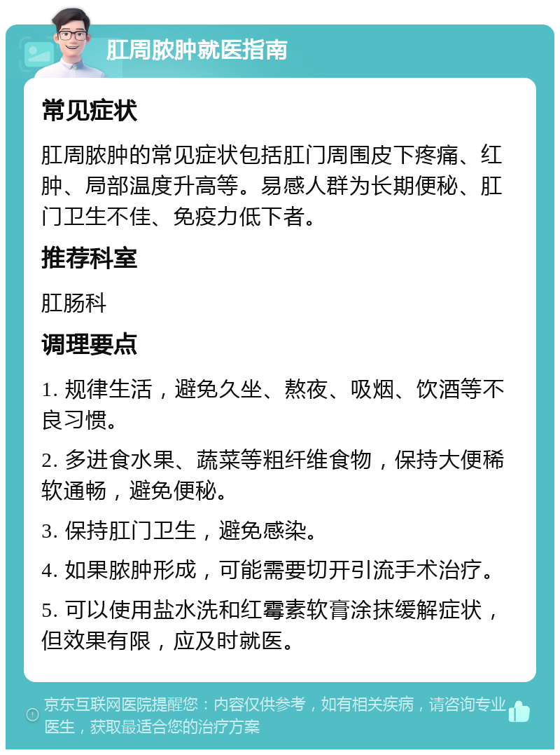 肛周脓肿就医指南 常见症状 肛周脓肿的常见症状包括肛门周围皮下疼痛、红肿、局部温度升高等。易感人群为长期便秘、肛门卫生不佳、免疫力低下者。 推荐科室 肛肠科 调理要点 1. 规律生活，避免久坐、熬夜、吸烟、饮酒等不良习惯。 2. 多进食水果、蔬菜等粗纤维食物，保持大便稀软通畅，避免便秘。 3. 保持肛门卫生，避免感染。 4. 如果脓肿形成，可能需要切开引流手术治疗。 5. 可以使用盐水洗和红霉素软膏涂抹缓解症状，但效果有限，应及时就医。