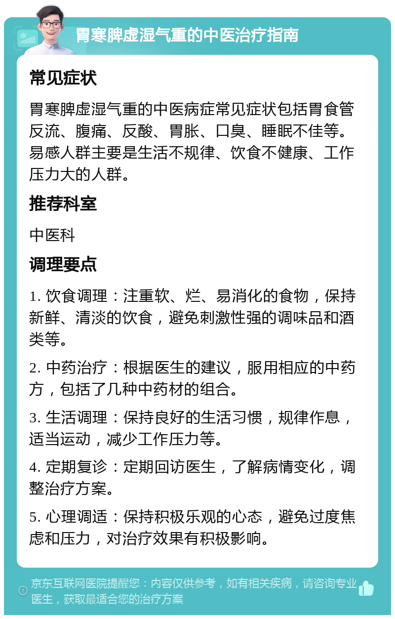 胃寒脾虚湿气重的中医治疗指南 常见症状 胃寒脾虚湿气重的中医病症常见症状包括胃食管反流、腹痛、反酸、胃胀、口臭、睡眠不佳等。易感人群主要是生活不规律、饮食不健康、工作压力大的人群。 推荐科室 中医科 调理要点 1. 饮食调理：注重软、烂、易消化的食物，保持新鲜、清淡的饮食，避免刺激性强的调味品和酒类等。 2. 中药治疗：根据医生的建议，服用相应的中药方，包括了几种中药材的组合。 3. 生活调理：保持良好的生活习惯，规律作息，适当运动，减少工作压力等。 4. 定期复诊：定期回访医生，了解病情变化，调整治疗方案。 5. 心理调适：保持积极乐观的心态，避免过度焦虑和压力，对治疗效果有积极影响。