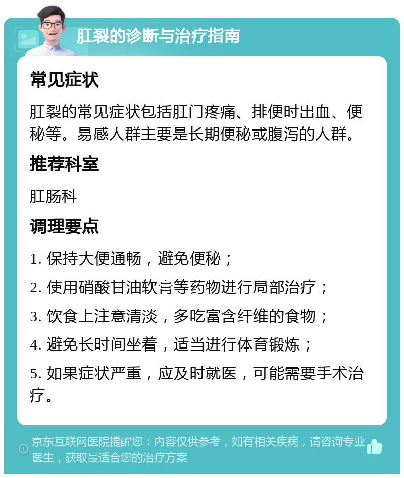 肛裂的诊断与治疗指南 常见症状 肛裂的常见症状包括肛门疼痛、排便时出血、便秘等。易感人群主要是长期便秘或腹泻的人群。 推荐科室 肛肠科 调理要点 1. 保持大便通畅，避免便秘； 2. 使用硝酸甘油软膏等药物进行局部治疗； 3. 饮食上注意清淡，多吃富含纤维的食物； 4. 避免长时间坐着，适当进行体育锻炼； 5. 如果症状严重，应及时就医，可能需要手术治疗。