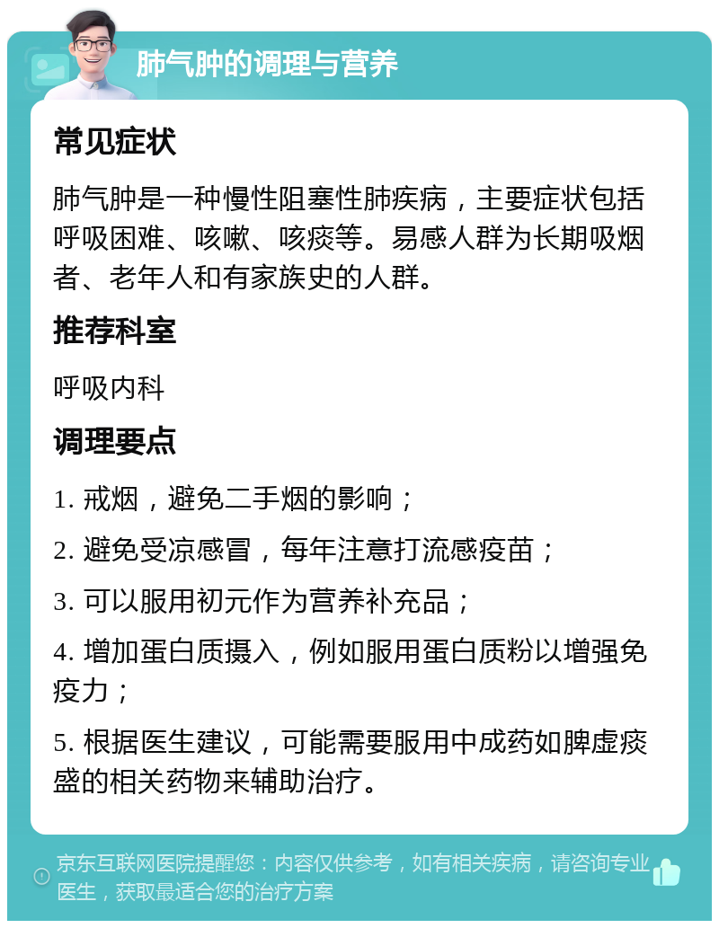 肺气肿的调理与营养 常见症状 肺气肿是一种慢性阻塞性肺疾病，主要症状包括呼吸困难、咳嗽、咳痰等。易感人群为长期吸烟者、老年人和有家族史的人群。 推荐科室 呼吸内科 调理要点 1. 戒烟，避免二手烟的影响； 2. 避免受凉感冒，每年注意打流感疫苗； 3. 可以服用初元作为营养补充品； 4. 增加蛋白质摄入，例如服用蛋白质粉以增强免疫力； 5. 根据医生建议，可能需要服用中成药如脾虚痰盛的相关药物来辅助治疗。