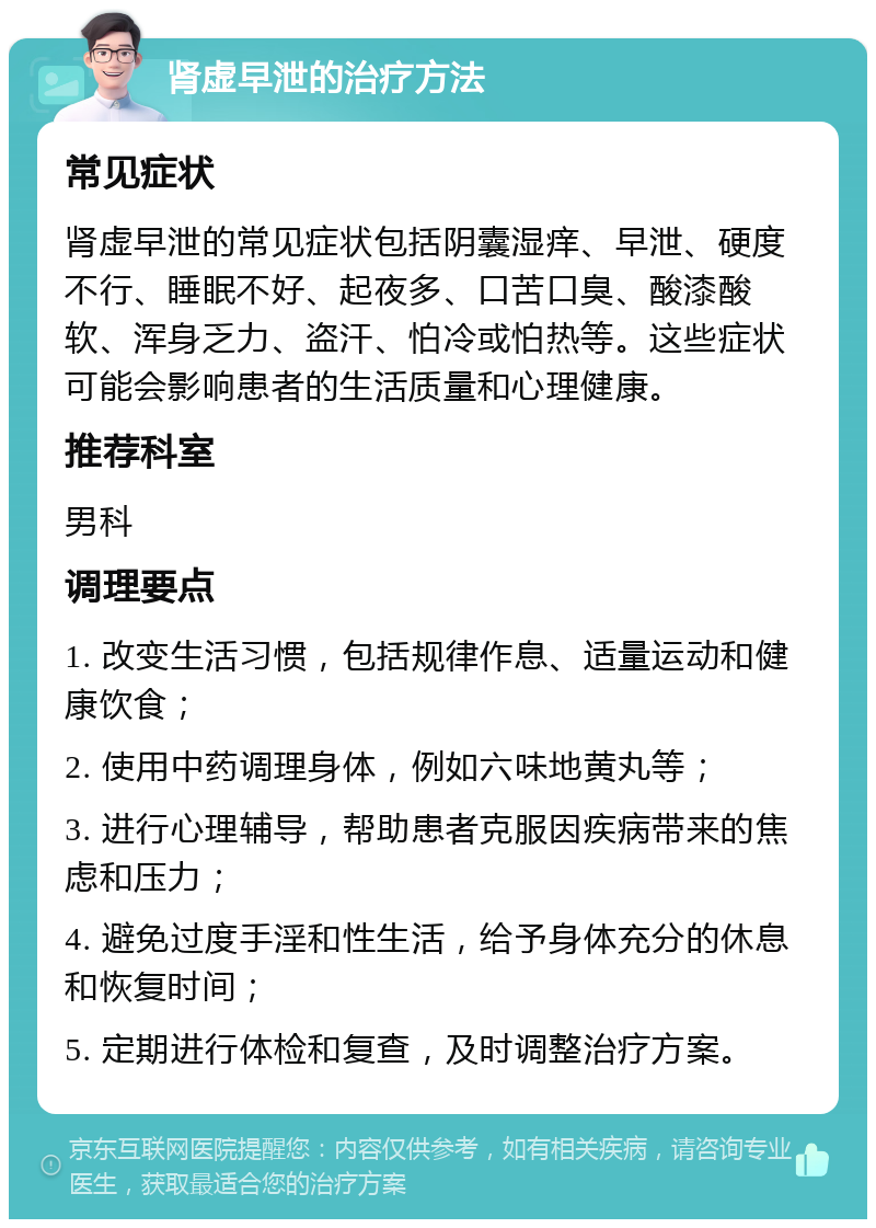 肾虚早泄的治疗方法 常见症状 肾虚早泄的常见症状包括阴囊湿痒、早泄、硬度不行、睡眠不好、起夜多、口苦口臭、酸漆酸软、浑身乏力、盗汗、怕冷或怕热等。这些症状可能会影响患者的生活质量和心理健康。 推荐科室 男科 调理要点 1. 改变生活习惯，包括规律作息、适量运动和健康饮食； 2. 使用中药调理身体，例如六味地黄丸等； 3. 进行心理辅导，帮助患者克服因疾病带来的焦虑和压力； 4. 避免过度手淫和性生活，给予身体充分的休息和恢复时间； 5. 定期进行体检和复查，及时调整治疗方案。