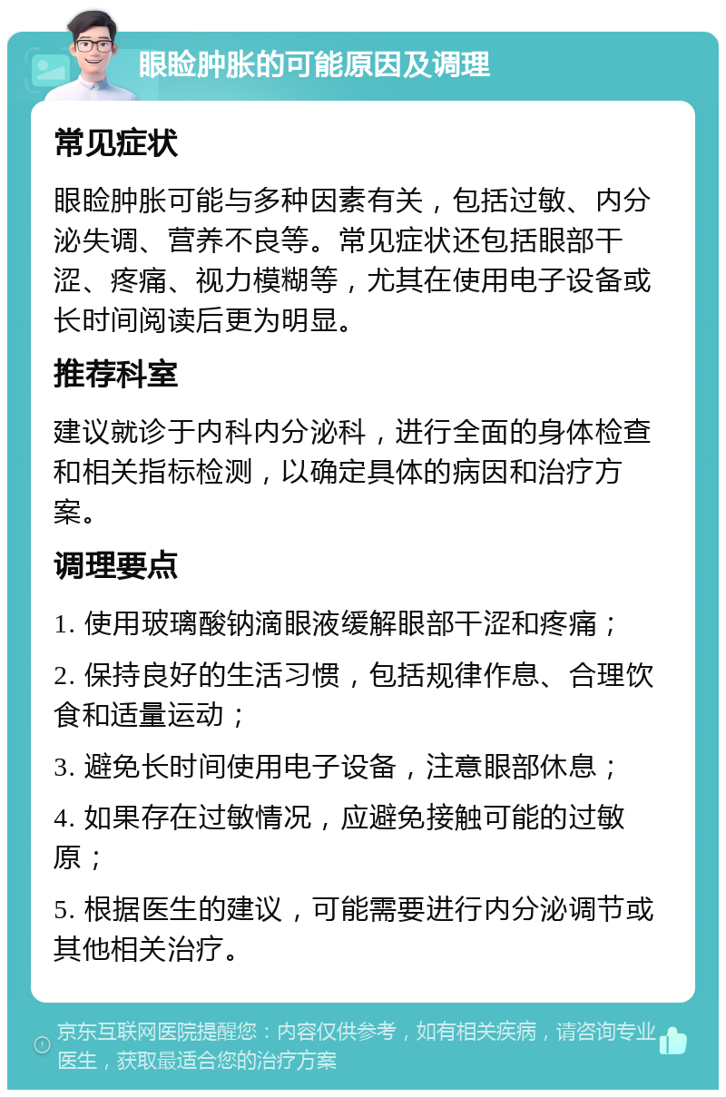 眼睑肿胀的可能原因及调理 常见症状 眼睑肿胀可能与多种因素有关，包括过敏、内分泌失调、营养不良等。常见症状还包括眼部干涩、疼痛、视力模糊等，尤其在使用电子设备或长时间阅读后更为明显。 推荐科室 建议就诊于内科内分泌科，进行全面的身体检查和相关指标检测，以确定具体的病因和治疗方案。 调理要点 1. 使用玻璃酸钠滴眼液缓解眼部干涩和疼痛； 2. 保持良好的生活习惯，包括规律作息、合理饮食和适量运动； 3. 避免长时间使用电子设备，注意眼部休息； 4. 如果存在过敏情况，应避免接触可能的过敏原； 5. 根据医生的建议，可能需要进行内分泌调节或其他相关治疗。