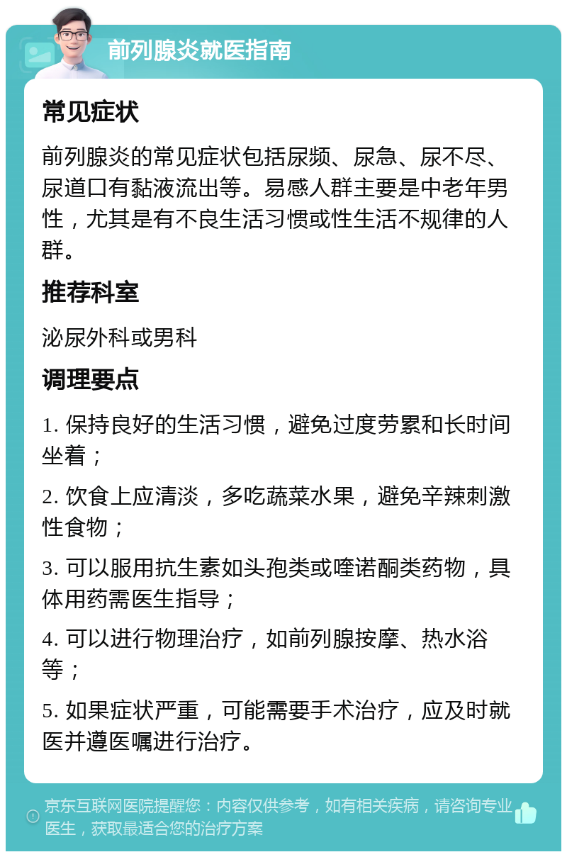 前列腺炎就医指南 常见症状 前列腺炎的常见症状包括尿频、尿急、尿不尽、尿道口有黏液流出等。易感人群主要是中老年男性，尤其是有不良生活习惯或性生活不规律的人群。 推荐科室 泌尿外科或男科 调理要点 1. 保持良好的生活习惯，避免过度劳累和长时间坐着； 2. 饮食上应清淡，多吃蔬菜水果，避免辛辣刺激性食物； 3. 可以服用抗生素如头孢类或喹诺酮类药物，具体用药需医生指导； 4. 可以进行物理治疗，如前列腺按摩、热水浴等； 5. 如果症状严重，可能需要手术治疗，应及时就医并遵医嘱进行治疗。