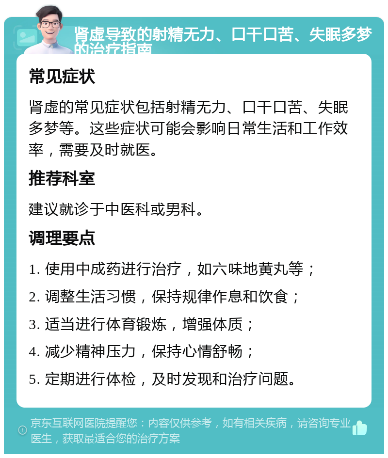 肾虚导致的射精无力、口干口苦、失眠多梦的治疗指南 常见症状 肾虚的常见症状包括射精无力、口干口苦、失眠多梦等。这些症状可能会影响日常生活和工作效率，需要及时就医。 推荐科室 建议就诊于中医科或男科。 调理要点 1. 使用中成药进行治疗，如六味地黄丸等； 2. 调整生活习惯，保持规律作息和饮食； 3. 适当进行体育锻炼，增强体质； 4. 减少精神压力，保持心情舒畅； 5. 定期进行体检，及时发现和治疗问题。