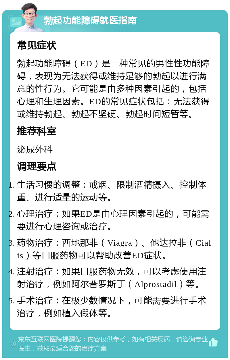 勃起功能障碍就医指南 常见症状 勃起功能障碍（ED）是一种常见的男性性功能障碍，表现为无法获得或维持足够的勃起以进行满意的性行为。它可能是由多种因素引起的，包括心理和生理因素。ED的常见症状包括：无法获得或维持勃起、勃起不坚硬、勃起时间短暂等。 推荐科室 泌尿外科 调理要点 生活习惯的调整：戒烟、限制酒精摄入、控制体重、进行适量的运动等。 心理治疗：如果ED是由心理因素引起的，可能需要进行心理咨询或治疗。 药物治疗：西地那非（Viagra）、他达拉非（Cialis）等口服药物可以帮助改善ED症状。 注射治疗：如果口服药物无效，可以考虑使用注射治疗，例如阿尔普罗斯丁（Alprostadil）等。 手术治疗：在极少数情况下，可能需要进行手术治疗，例如植入假体等。