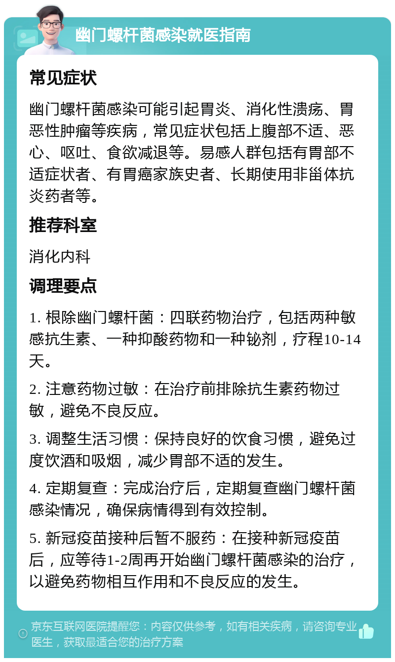 幽门螺杆菌感染就医指南 常见症状 幽门螺杆菌感染可能引起胃炎、消化性溃疡、胃恶性肿瘤等疾病，常见症状包括上腹部不适、恶心、呕吐、食欲减退等。易感人群包括有胃部不适症状者、有胃癌家族史者、长期使用非甾体抗炎药者等。 推荐科室 消化内科 调理要点 1. 根除幽门螺杆菌：四联药物治疗，包括两种敏感抗生素、一种抑酸药物和一种铋剂，疗程10-14天。 2. 注意药物过敏：在治疗前排除抗生素药物过敏，避免不良反应。 3. 调整生活习惯：保持良好的饮食习惯，避免过度饮酒和吸烟，减少胃部不适的发生。 4. 定期复查：完成治疗后，定期复查幽门螺杆菌感染情况，确保病情得到有效控制。 5. 新冠疫苗接种后暂不服药：在接种新冠疫苗后，应等待1-2周再开始幽门螺杆菌感染的治疗，以避免药物相互作用和不良反应的发生。