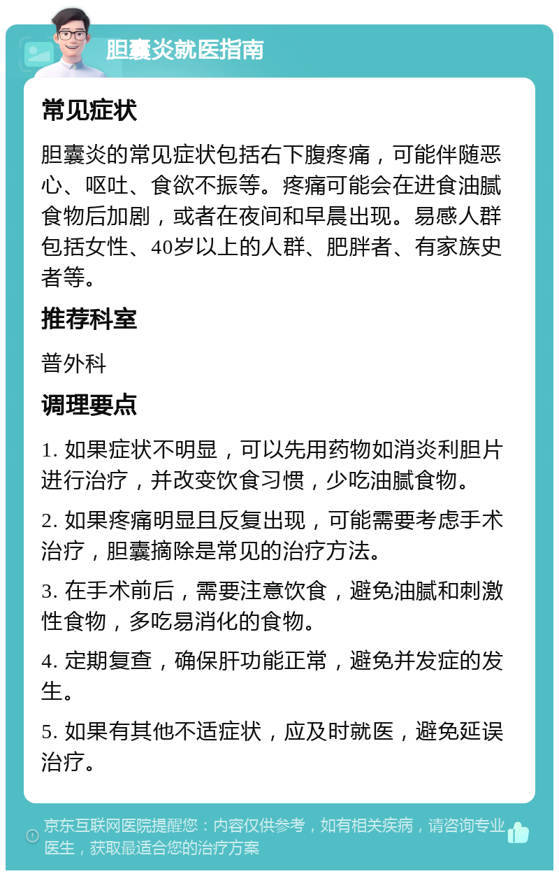 胆囊炎就医指南 常见症状 胆囊炎的常见症状包括右下腹疼痛，可能伴随恶心、呕吐、食欲不振等。疼痛可能会在进食油腻食物后加剧，或者在夜间和早晨出现。易感人群包括女性、40岁以上的人群、肥胖者、有家族史者等。 推荐科室 普外科 调理要点 1. 如果症状不明显，可以先用药物如消炎利胆片进行治疗，并改变饮食习惯，少吃油腻食物。 2. 如果疼痛明显且反复出现，可能需要考虑手术治疗，胆囊摘除是常见的治疗方法。 3. 在手术前后，需要注意饮食，避免油腻和刺激性食物，多吃易消化的食物。 4. 定期复查，确保肝功能正常，避免并发症的发生。 5. 如果有其他不适症状，应及时就医，避免延误治疗。