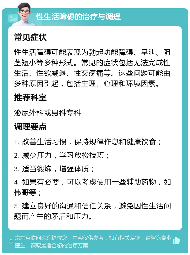 性生活障碍的治疗与调理 常见症状 性生活障碍可能表现为勃起功能障碍、早泄、阴茎短小等多种形式。常见的症状包括无法完成性生活、性欲减退、性交疼痛等。这些问题可能由多种原因引起，包括生理、心理和环境因素。 推荐科室 泌尿外科或男科专科 调理要点 1. 改善生活习惯，保持规律作息和健康饮食； 2. 减少压力，学习放松技巧； 3. 适当锻炼，增强体质； 4. 如果有必要，可以考虑使用一些辅助药物，如伟哥等； 5. 建立良好的沟通和信任关系，避免因性生活问题而产生的矛盾和压力。