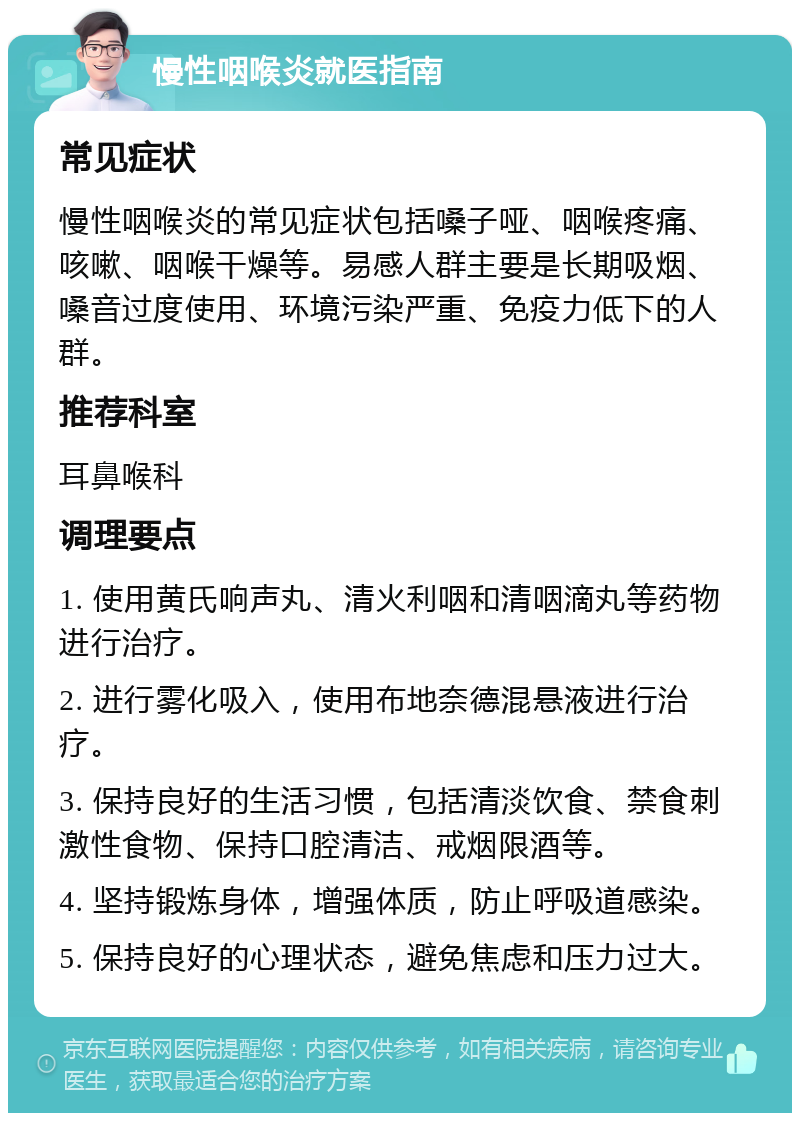 慢性咽喉炎就医指南 常见症状 慢性咽喉炎的常见症状包括嗓子哑、咽喉疼痛、咳嗽、咽喉干燥等。易感人群主要是长期吸烟、嗓音过度使用、环境污染严重、免疫力低下的人群。 推荐科室 耳鼻喉科 调理要点 1. 使用黄氏响声丸、清火利咽和清咽滴丸等药物进行治疗。 2. 进行雾化吸入，使用布地奈德混悬液进行治疗。 3. 保持良好的生活习惯，包括清淡饮食、禁食刺激性食物、保持口腔清洁、戒烟限酒等。 4. 坚持锻炼身体，增强体质，防止呼吸道感染。 5. 保持良好的心理状态，避免焦虑和压力过大。