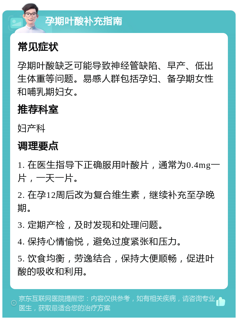 孕期叶酸补充指南 常见症状 孕期叶酸缺乏可能导致神经管缺陷、早产、低出生体重等问题。易感人群包括孕妇、备孕期女性和哺乳期妇女。 推荐科室 妇产科 调理要点 1. 在医生指导下正确服用叶酸片，通常为0.4mg一片，一天一片。 2. 在孕12周后改为复合维生素，继续补充至孕晚期。 3. 定期产检，及时发现和处理问题。 4. 保持心情愉悦，避免过度紧张和压力。 5. 饮食均衡，劳逸结合，保持大便顺畅，促进叶酸的吸收和利用。