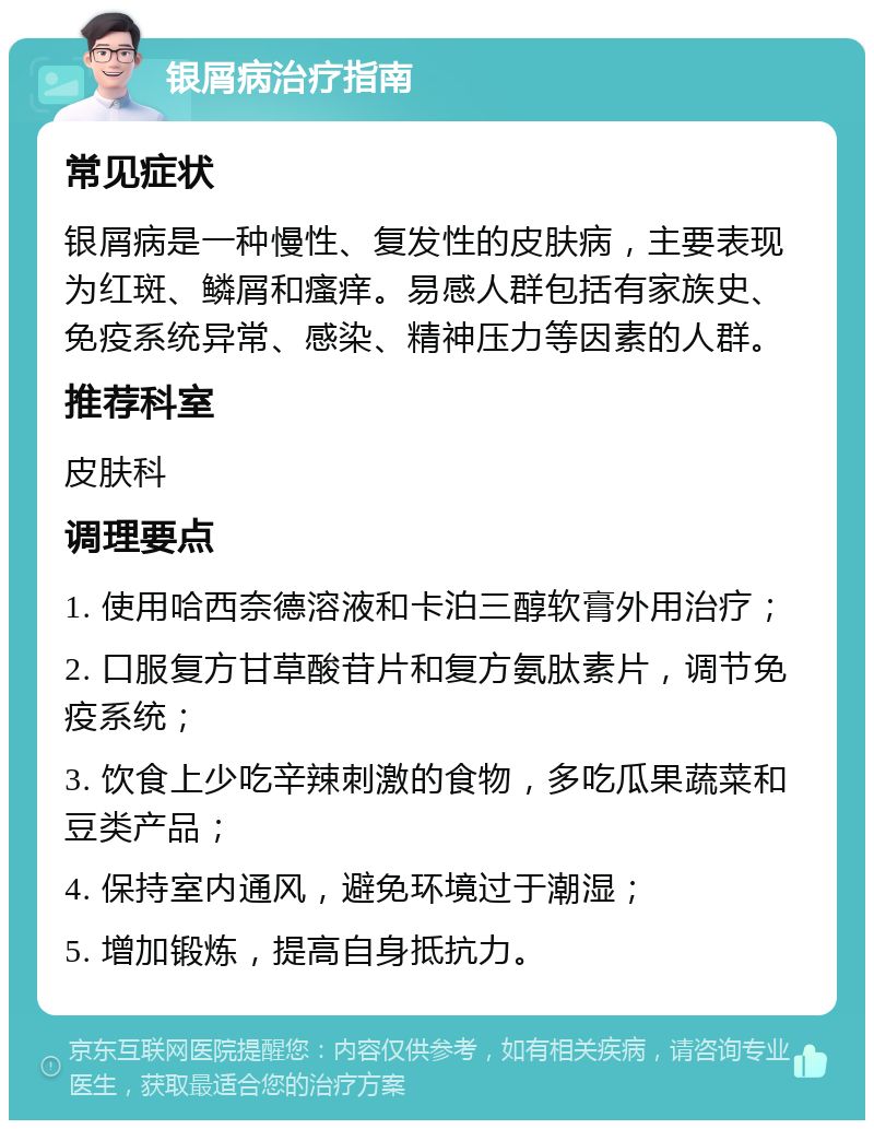 银屑病治疗指南 常见症状 银屑病是一种慢性、复发性的皮肤病，主要表现为红斑、鳞屑和瘙痒。易感人群包括有家族史、免疫系统异常、感染、精神压力等因素的人群。 推荐科室 皮肤科 调理要点 1. 使用哈西奈德溶液和卡泊三醇软膏外用治疗； 2. 口服复方甘草酸苷片和复方氨肽素片，调节免疫系统； 3. 饮食上少吃辛辣刺激的食物，多吃瓜果蔬菜和豆类产品； 4. 保持室内通风，避免环境过于潮湿； 5. 增加锻炼，提高自身抵抗力。