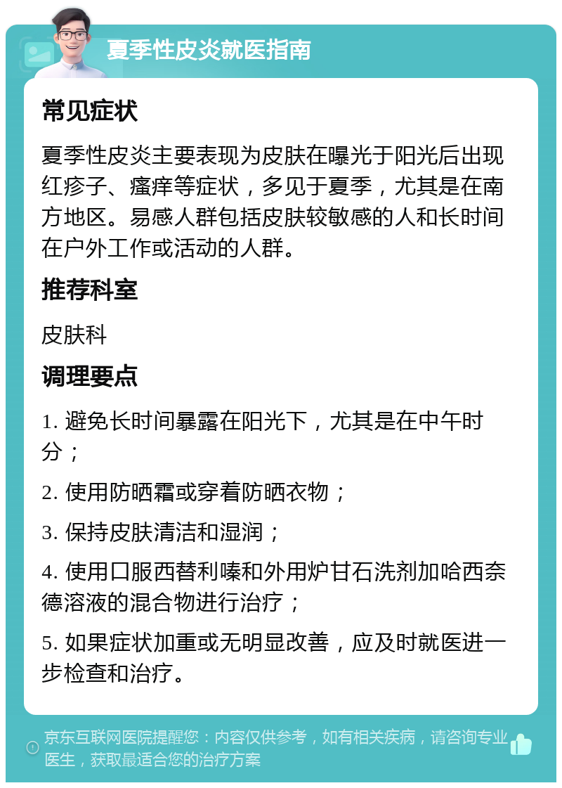 夏季性皮炎就医指南 常见症状 夏季性皮炎主要表现为皮肤在曝光于阳光后出现红疹子、瘙痒等症状，多见于夏季，尤其是在南方地区。易感人群包括皮肤较敏感的人和长时间在户外工作或活动的人群。 推荐科室 皮肤科 调理要点 1. 避免长时间暴露在阳光下，尤其是在中午时分； 2. 使用防晒霜或穿着防晒衣物； 3. 保持皮肤清洁和湿润； 4. 使用口服西替利嗪和外用炉甘石洗剂加哈西奈德溶液的混合物进行治疗； 5. 如果症状加重或无明显改善，应及时就医进一步检查和治疗。