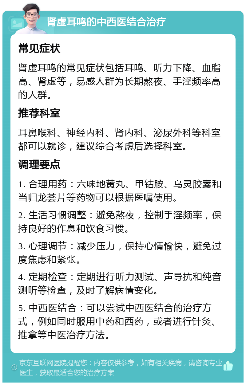 肾虚耳鸣的中西医结合治疗 常见症状 肾虚耳鸣的常见症状包括耳鸣、听力下降、血脂高、肾虚等，易感人群为长期熬夜、手淫频率高的人群。 推荐科室 耳鼻喉科、神经内科、肾内科、泌尿外科等科室都可以就诊，建议综合考虑后选择科室。 调理要点 1. 合理用药：六味地黄丸、甲钴胺、乌灵胶囊和当归龙荟片等药物可以根据医嘱使用。 2. 生活习惯调整：避免熬夜，控制手淫频率，保持良好的作息和饮食习惯。 3. 心理调节：减少压力，保持心情愉快，避免过度焦虑和紧张。 4. 定期检查：定期进行听力测试、声导抗和纯音测听等检查，及时了解病情变化。 5. 中西医结合：可以尝试中西医结合的治疗方式，例如同时服用中药和西药，或者进行针灸、推拿等中医治疗方法。