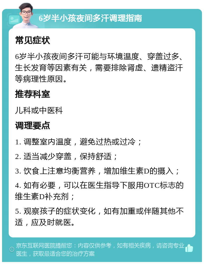 6岁半小孩夜间多汗调理指南 常见症状 6岁半小孩夜间多汗可能与环境温度、穿盖过多、生长发育等因素有关，需要排除肾虚、遗精盗汗等病理性原因。 推荐科室 儿科或中医科 调理要点 1. 调整室内温度，避免过热或过冷； 2. 适当减少穿盖，保持舒适； 3. 饮食上注意均衡营养，增加维生素D的摄入； 4. 如有必要，可以在医生指导下服用OTC标志的维生素D补充剂； 5. 观察孩子的症状变化，如有加重或伴随其他不适，应及时就医。