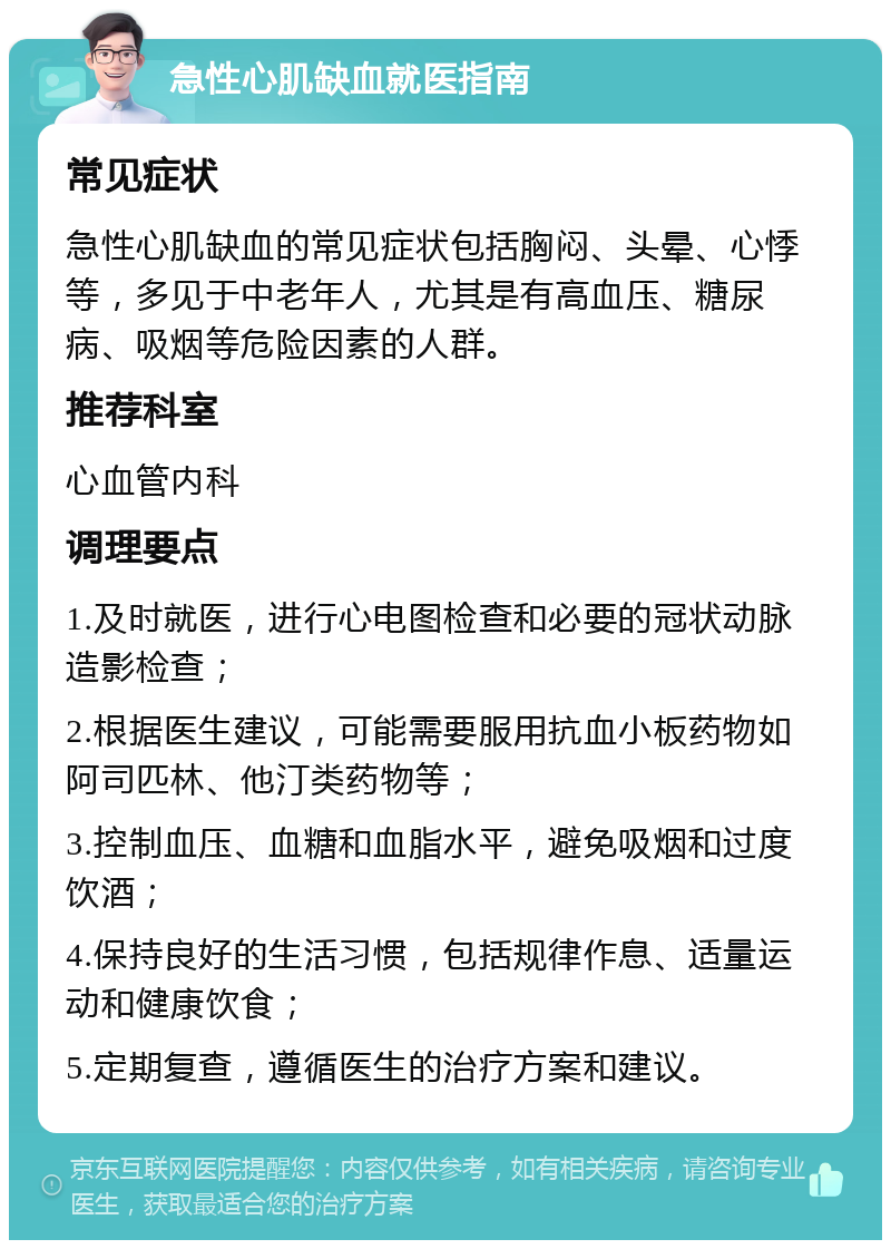 急性心肌缺血就医指南 常见症状 急性心肌缺血的常见症状包括胸闷、头晕、心悸等，多见于中老年人，尤其是有高血压、糖尿病、吸烟等危险因素的人群。 推荐科室 心血管内科 调理要点 1.及时就医，进行心电图检查和必要的冠状动脉造影检查； 2.根据医生建议，可能需要服用抗血小板药物如阿司匹林、他汀类药物等； 3.控制血压、血糖和血脂水平，避免吸烟和过度饮酒； 4.保持良好的生活习惯，包括规律作息、适量运动和健康饮食； 5.定期复查，遵循医生的治疗方案和建议。