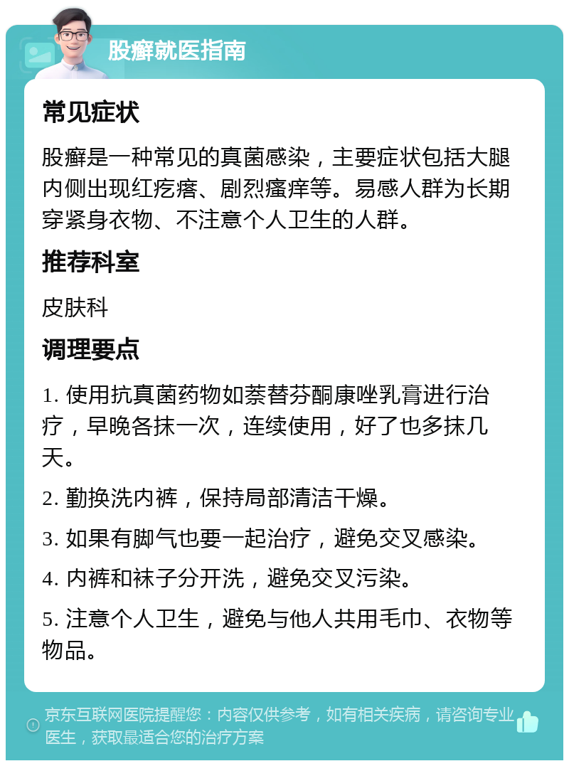 股癣就医指南 常见症状 股癣是一种常见的真菌感染，主要症状包括大腿内侧出现红疙瘩、剧烈瘙痒等。易感人群为长期穿紧身衣物、不注意个人卫生的人群。 推荐科室 皮肤科 调理要点 1. 使用抗真菌药物如萘替芬酮康唑乳膏进行治疗，早晚各抹一次，连续使用，好了也多抹几天。 2. 勤换洗内裤，保持局部清洁干燥。 3. 如果有脚气也要一起治疗，避免交叉感染。 4. 内裤和袜子分开洗，避免交叉污染。 5. 注意个人卫生，避免与他人共用毛巾、衣物等物品。