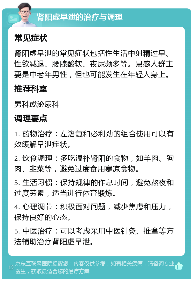 肾阳虚早泄的治疗与调理 常见症状 肾阳虚早泄的常见症状包括性生活中射精过早、性欲减退、腰膝酸软、夜尿频多等。易感人群主要是中老年男性，但也可能发生在年轻人身上。 推荐科室 男科或泌尿科 调理要点 1. 药物治疗：左洛复和必利劲的组合使用可以有效缓解早泄症状。 2. 饮食调理：多吃温补肾阳的食物，如羊肉、狗肉、韭菜等，避免过度食用寒凉食物。 3. 生活习惯：保持规律的作息时间，避免熬夜和过度劳累，适当进行体育锻炼。 4. 心理调节：积极面对问题，减少焦虑和压力，保持良好的心态。 5. 中医治疗：可以考虑采用中医针灸、推拿等方法辅助治疗肾阳虚早泄。