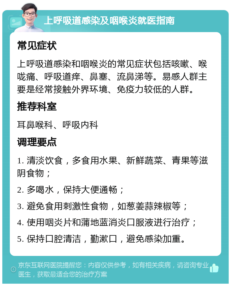 上呼吸道感染及咽喉炎就医指南 常见症状 上呼吸道感染和咽喉炎的常见症状包括咳嗽、喉咙痛、呼吸道痒、鼻塞、流鼻涕等。易感人群主要是经常接触外界环境、免疫力较低的人群。 推荐科室 耳鼻喉科、呼吸内科 调理要点 1. 清淡饮食，多食用水果、新鲜蔬菜、青果等滋阴食物； 2. 多喝水，保持大便通畅； 3. 避免食用刺激性食物，如葱姜蒜辣椒等； 4. 使用咽炎片和蒲地蓝消炎口服液进行治疗； 5. 保持口腔清洁，勤漱口，避免感染加重。