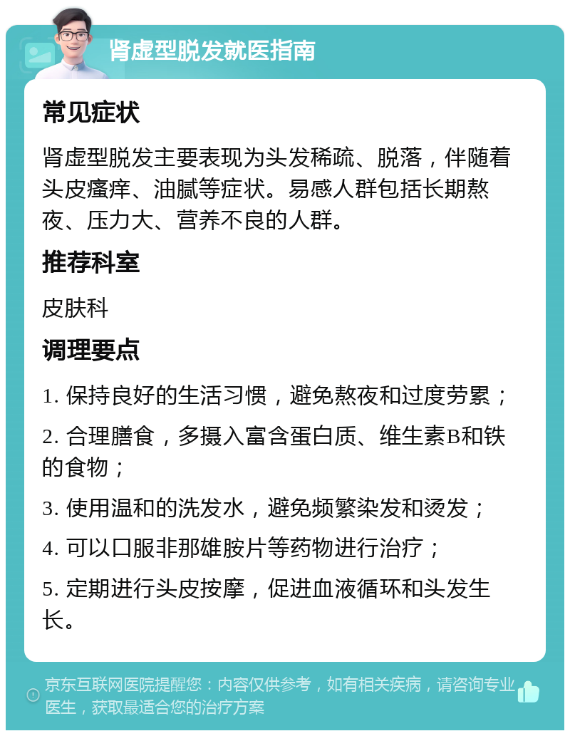 肾虚型脱发就医指南 常见症状 肾虚型脱发主要表现为头发稀疏、脱落，伴随着头皮瘙痒、油腻等症状。易感人群包括长期熬夜、压力大、营养不良的人群。 推荐科室 皮肤科 调理要点 1. 保持良好的生活习惯，避免熬夜和过度劳累； 2. 合理膳食，多摄入富含蛋白质、维生素B和铁的食物； 3. 使用温和的洗发水，避免频繁染发和烫发； 4. 可以口服非那雄胺片等药物进行治疗； 5. 定期进行头皮按摩，促进血液循环和头发生长。