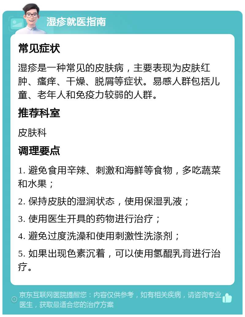 湿疹就医指南 常见症状 湿疹是一种常见的皮肤病，主要表现为皮肤红肿、瘙痒、干燥、脱屑等症状。易感人群包括儿童、老年人和免疫力较弱的人群。 推荐科室 皮肤科 调理要点 1. 避免食用辛辣、刺激和海鲜等食物，多吃蔬菜和水果； 2. 保持皮肤的湿润状态，使用保湿乳液； 3. 使用医生开具的药物进行治疗； 4. 避免过度洗澡和使用刺激性洗涤剂； 5. 如果出现色素沉着，可以使用氢醌乳膏进行治疗。