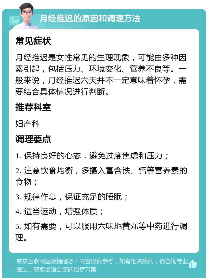 月经推迟的原因和调理方法 常见症状 月经推迟是女性常见的生理现象，可能由多种因素引起，包括压力、环境变化、营养不良等。一般来说，月经推迟六天并不一定意味着怀孕，需要结合具体情况进行判断。 推荐科室 妇产科 调理要点 1. 保持良好的心态，避免过度焦虑和压力； 2. 注意饮食均衡，多摄入富含铁、钙等营养素的食物； 3. 规律作息，保证充足的睡眠； 4. 适当运动，增强体质； 5. 如有需要，可以服用六味地黄丸等中药进行调理。