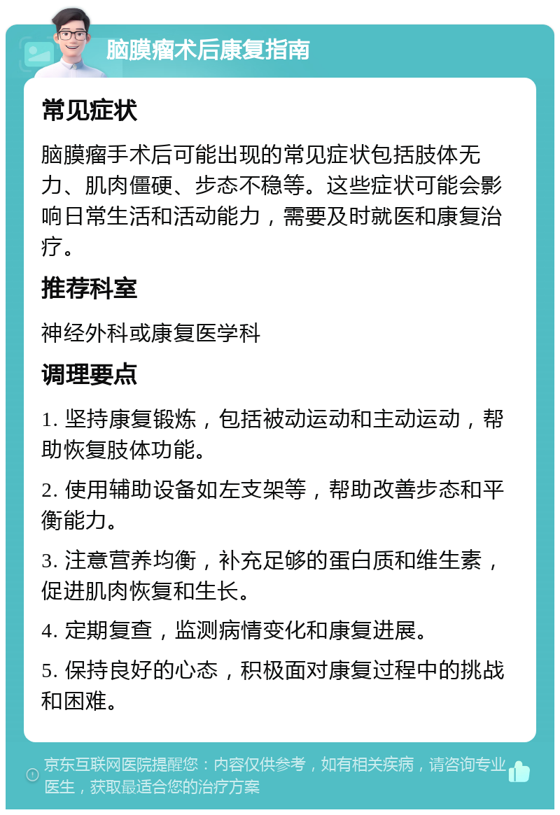 脑膜瘤术后康复指南 常见症状 脑膜瘤手术后可能出现的常见症状包括肢体无力、肌肉僵硬、步态不稳等。这些症状可能会影响日常生活和活动能力，需要及时就医和康复治疗。 推荐科室 神经外科或康复医学科 调理要点 1. 坚持康复锻炼，包括被动运动和主动运动，帮助恢复肢体功能。 2. 使用辅助设备如左支架等，帮助改善步态和平衡能力。 3. 注意营养均衡，补充足够的蛋白质和维生素，促进肌肉恢复和生长。 4. 定期复查，监测病情变化和康复进展。 5. 保持良好的心态，积极面对康复过程中的挑战和困难。