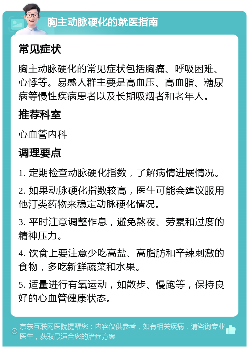 胸主动脉硬化的就医指南 常见症状 胸主动脉硬化的常见症状包括胸痛、呼吸困难、心悸等。易感人群主要是高血压、高血脂、糖尿病等慢性疾病患者以及长期吸烟者和老年人。 推荐科室 心血管内科 调理要点 1. 定期检查动脉硬化指数，了解病情进展情况。 2. 如果动脉硬化指数较高，医生可能会建议服用他汀类药物来稳定动脉硬化情况。 3. 平时注意调整作息，避免熬夜、劳累和过度的精神压力。 4. 饮食上要注意少吃高盐、高脂肪和辛辣刺激的食物，多吃新鲜蔬菜和水果。 5. 适量进行有氧运动，如散步、慢跑等，保持良好的心血管健康状态。