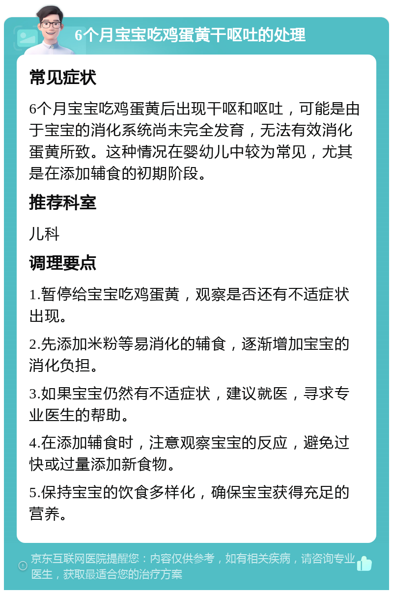 6个月宝宝吃鸡蛋黄干呕吐的处理 常见症状 6个月宝宝吃鸡蛋黄后出现干呕和呕吐，可能是由于宝宝的消化系统尚未完全发育，无法有效消化蛋黄所致。这种情况在婴幼儿中较为常见，尤其是在添加辅食的初期阶段。 推荐科室 儿科 调理要点 1.暂停给宝宝吃鸡蛋黄，观察是否还有不适症状出现。 2.先添加米粉等易消化的辅食，逐渐增加宝宝的消化负担。 3.如果宝宝仍然有不适症状，建议就医，寻求专业医生的帮助。 4.在添加辅食时，注意观察宝宝的反应，避免过快或过量添加新食物。 5.保持宝宝的饮食多样化，确保宝宝获得充足的营养。