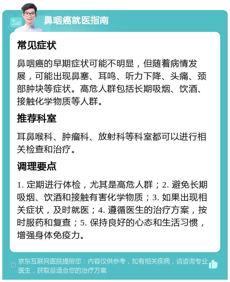 鼻咽癌就医指南 常见症状 鼻咽癌的早期症状可能不明显，但随着病情发展，可能出现鼻塞、耳鸣、听力下降、头痛、颈部肿块等症状。高危人群包括长期吸烟、饮酒、接触化学物质等人群。 推荐科室 耳鼻喉科、肿瘤科、放射科等科室都可以进行相关检查和治疗。 调理要点 1. 定期进行体检，尤其是高危人群；2. 避免长期吸烟、饮酒和接触有害化学物质；3. 如果出现相关症状，及时就医；4. 遵循医生的治疗方案，按时服药和复查；5. 保持良好的心态和生活习惯，增强身体免疫力。