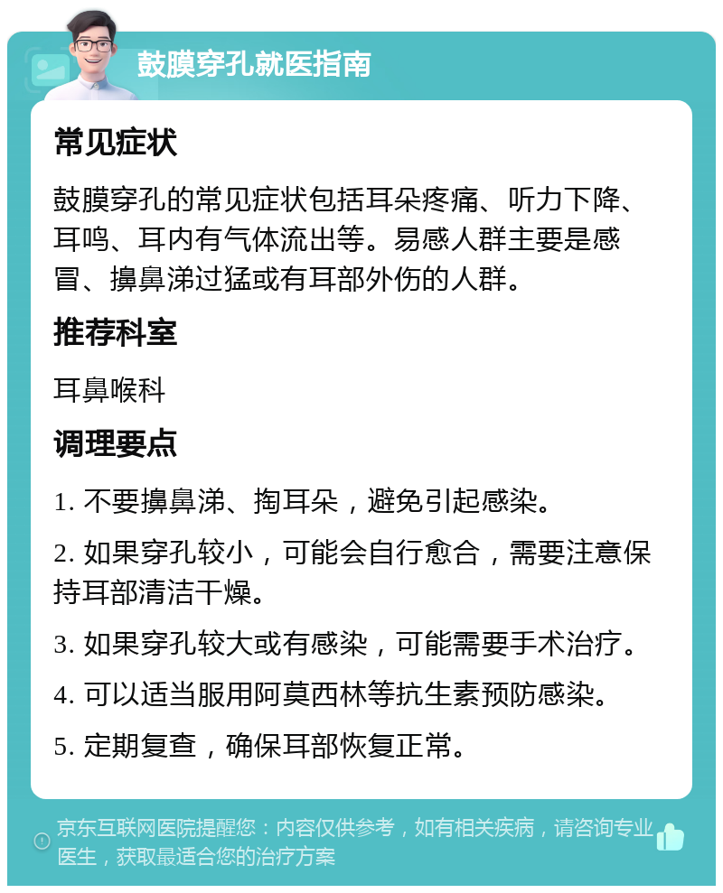 鼓膜穿孔就医指南 常见症状 鼓膜穿孔的常见症状包括耳朵疼痛、听力下降、耳鸣、耳内有气体流出等。易感人群主要是感冒、擤鼻涕过猛或有耳部外伤的人群。 推荐科室 耳鼻喉科 调理要点 1. 不要擤鼻涕、掏耳朵，避免引起感染。 2. 如果穿孔较小，可能会自行愈合，需要注意保持耳部清洁干燥。 3. 如果穿孔较大或有感染，可能需要手术治疗。 4. 可以适当服用阿莫西林等抗生素预防感染。 5. 定期复查，确保耳部恢复正常。