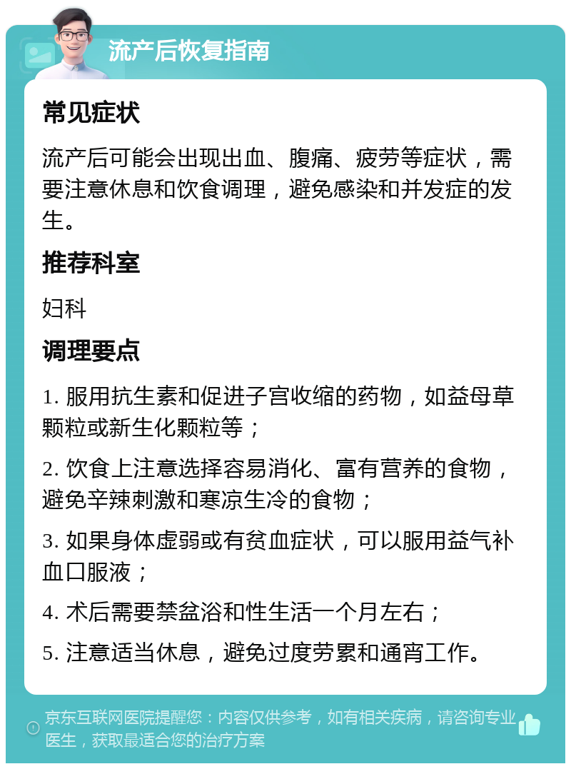 流产后恢复指南 常见症状 流产后可能会出现出血、腹痛、疲劳等症状，需要注意休息和饮食调理，避免感染和并发症的发生。 推荐科室 妇科 调理要点 1. 服用抗生素和促进子宫收缩的药物，如益母草颗粒或新生化颗粒等； 2. 饮食上注意选择容易消化、富有营养的食物，避免辛辣刺激和寒凉生冷的食物； 3. 如果身体虚弱或有贫血症状，可以服用益气补血口服液； 4. 术后需要禁盆浴和性生活一个月左右； 5. 注意适当休息，避免过度劳累和通宵工作。