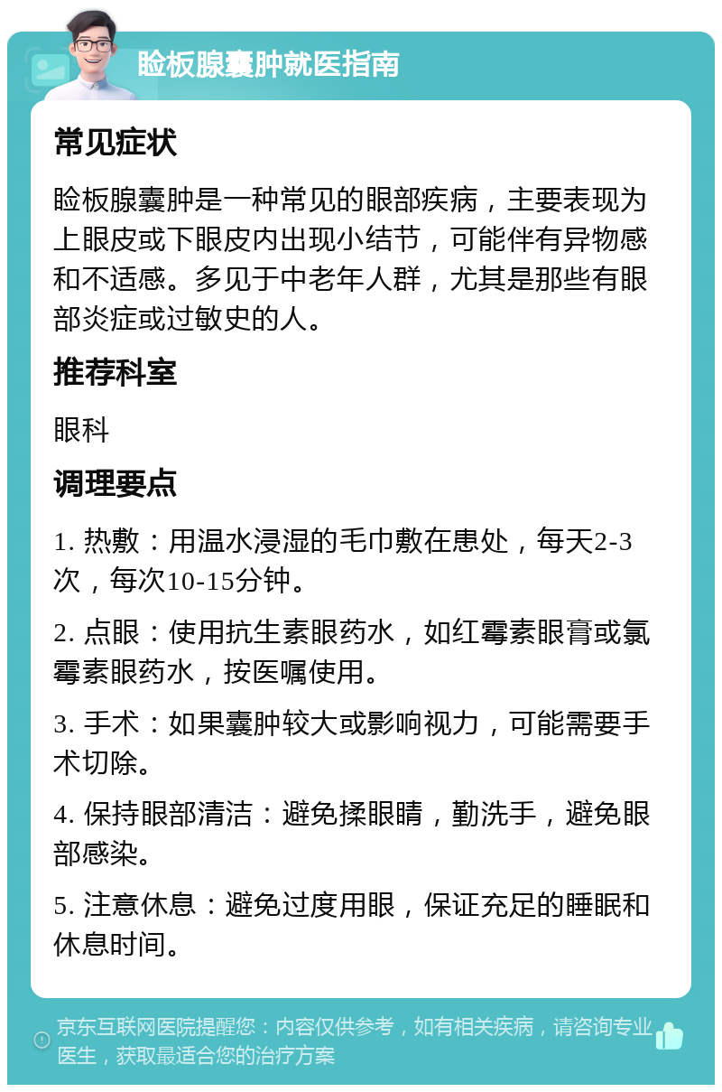 睑板腺囊肿就医指南 常见症状 睑板腺囊肿是一种常见的眼部疾病，主要表现为上眼皮或下眼皮内出现小结节，可能伴有异物感和不适感。多见于中老年人群，尤其是那些有眼部炎症或过敏史的人。 推荐科室 眼科 调理要点 1. 热敷：用温水浸湿的毛巾敷在患处，每天2-3次，每次10-15分钟。 2. 点眼：使用抗生素眼药水，如红霉素眼膏或氯霉素眼药水，按医嘱使用。 3. 手术：如果囊肿较大或影响视力，可能需要手术切除。 4. 保持眼部清洁：避免揉眼睛，勤洗手，避免眼部感染。 5. 注意休息：避免过度用眼，保证充足的睡眠和休息时间。