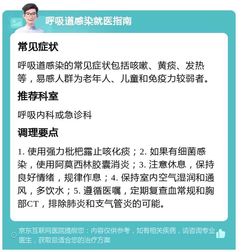 呼吸道感染就医指南 常见症状 呼吸道感染的常见症状包括咳嗽、黄痰、发热等，易感人群为老年人、儿童和免疫力较弱者。 推荐科室 呼吸内科或急诊科 调理要点 1. 使用强力枇杷露止咳化痰；2. 如果有细菌感染，使用阿莫西林胶囊消炎；3. 注意休息，保持良好情绪，规律作息；4. 保持室内空气湿润和通风，多饮水；5. 遵循医嘱，定期复查血常规和胸部CT，排除肺炎和支气管炎的可能。