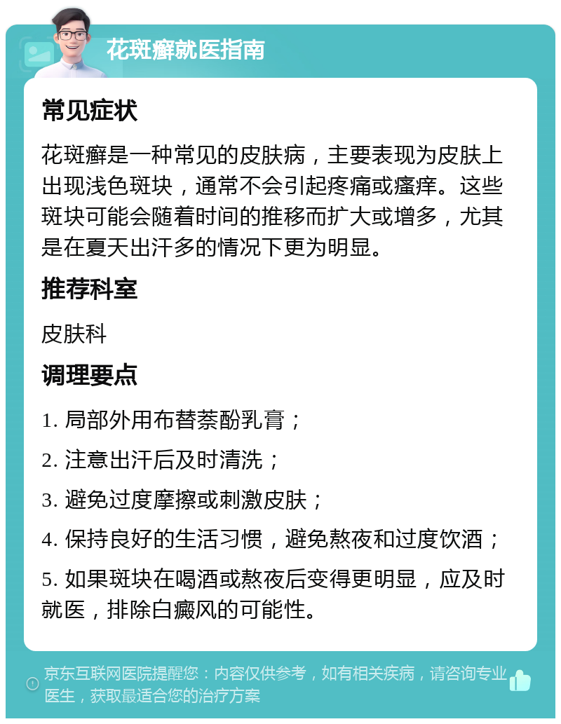 花斑癣就医指南 常见症状 花斑癣是一种常见的皮肤病，主要表现为皮肤上出现浅色斑块，通常不会引起疼痛或瘙痒。这些斑块可能会随着时间的推移而扩大或增多，尤其是在夏天出汗多的情况下更为明显。 推荐科室 皮肤科 调理要点 1. 局部外用布替萘酚乳膏； 2. 注意出汗后及时清洗； 3. 避免过度摩擦或刺激皮肤； 4. 保持良好的生活习惯，避免熬夜和过度饮酒； 5. 如果斑块在喝酒或熬夜后变得更明显，应及时就医，排除白癜风的可能性。