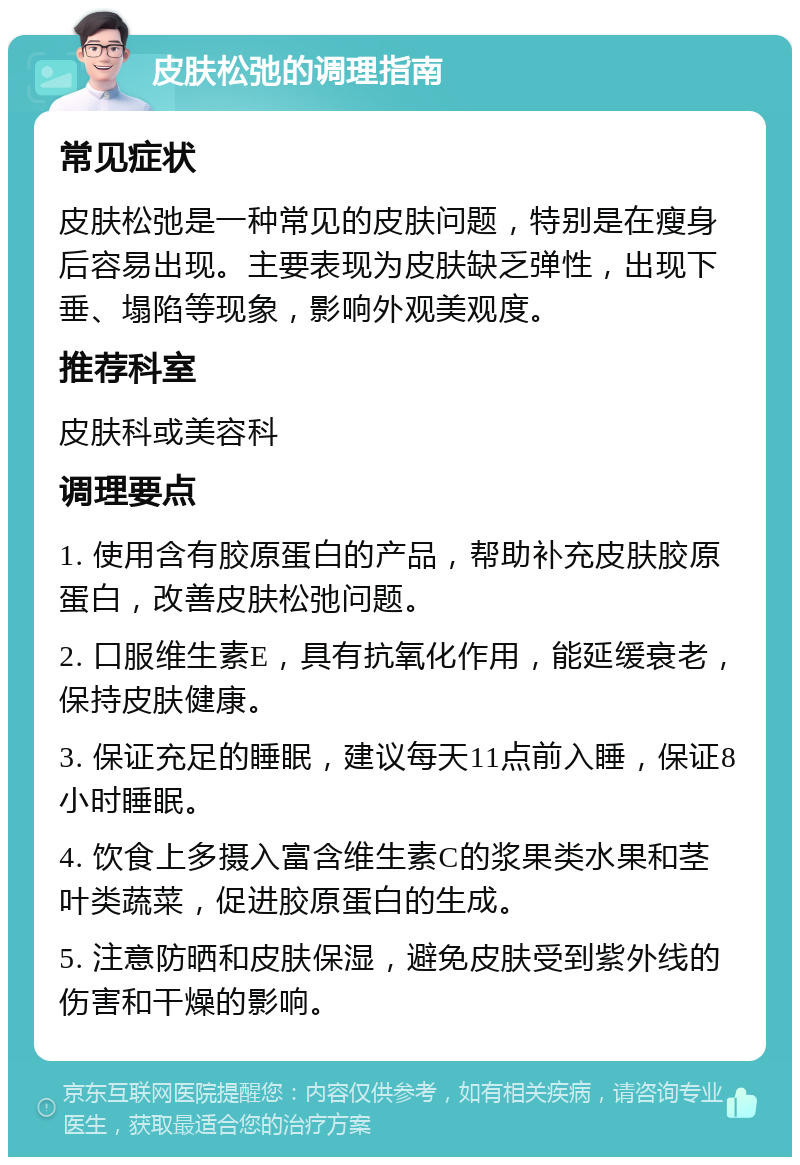 皮肤松弛的调理指南 常见症状 皮肤松弛是一种常见的皮肤问题，特别是在瘦身后容易出现。主要表现为皮肤缺乏弹性，出现下垂、塌陷等现象，影响外观美观度。 推荐科室 皮肤科或美容科 调理要点 1. 使用含有胶原蛋白的产品，帮助补充皮肤胶原蛋白，改善皮肤松弛问题。 2. 口服维生素E，具有抗氧化作用，能延缓衰老，保持皮肤健康。 3. 保证充足的睡眠，建议每天11点前入睡，保证8小时睡眠。 4. 饮食上多摄入富含维生素C的浆果类水果和茎叶类蔬菜，促进胶原蛋白的生成。 5. 注意防晒和皮肤保湿，避免皮肤受到紫外线的伤害和干燥的影响。