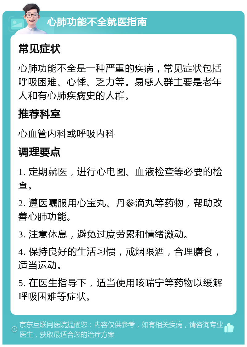 心肺功能不全就医指南 常见症状 心肺功能不全是一种严重的疾病，常见症状包括呼吸困难、心悸、乏力等。易感人群主要是老年人和有心肺疾病史的人群。 推荐科室 心血管内科或呼吸内科 调理要点 1. 定期就医，进行心电图、血液检查等必要的检查。 2. 遵医嘱服用心宝丸、丹参滴丸等药物，帮助改善心肺功能。 3. 注意休息，避免过度劳累和情绪激动。 4. 保持良好的生活习惯，戒烟限酒，合理膳食，适当运动。 5. 在医生指导下，适当使用咳喘宁等药物以缓解呼吸困难等症状。