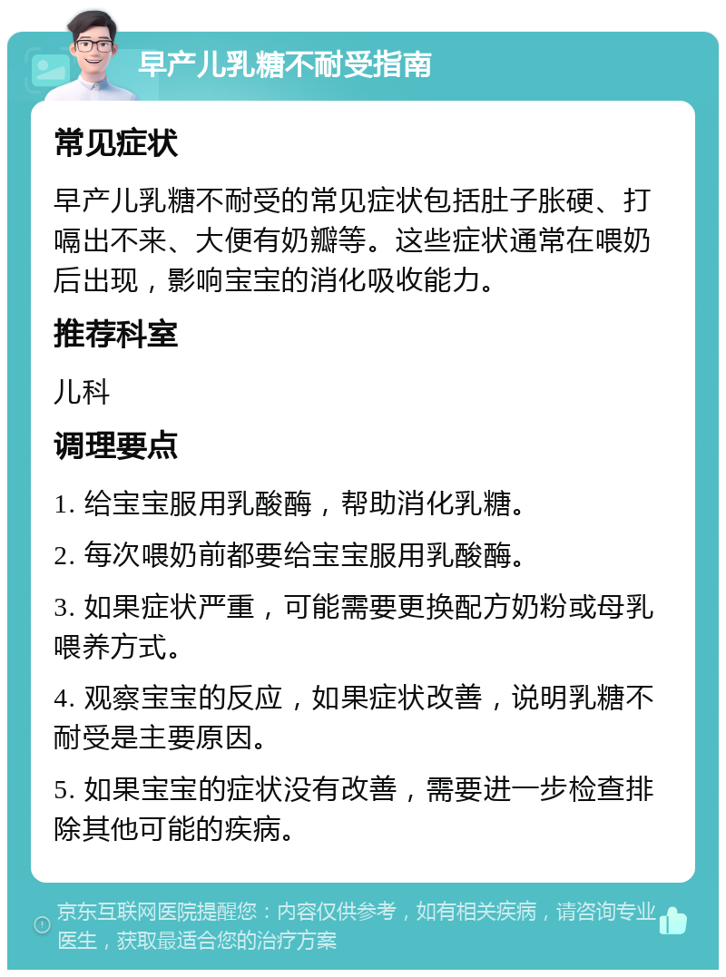 早产儿乳糖不耐受指南 常见症状 早产儿乳糖不耐受的常见症状包括肚子胀硬、打嗝出不来、大便有奶瓣等。这些症状通常在喂奶后出现，影响宝宝的消化吸收能力。 推荐科室 儿科 调理要点 1. 给宝宝服用乳酸酶，帮助消化乳糖。 2. 每次喂奶前都要给宝宝服用乳酸酶。 3. 如果症状严重，可能需要更换配方奶粉或母乳喂养方式。 4. 观察宝宝的反应，如果症状改善，说明乳糖不耐受是主要原因。 5. 如果宝宝的症状没有改善，需要进一步检查排除其他可能的疾病。