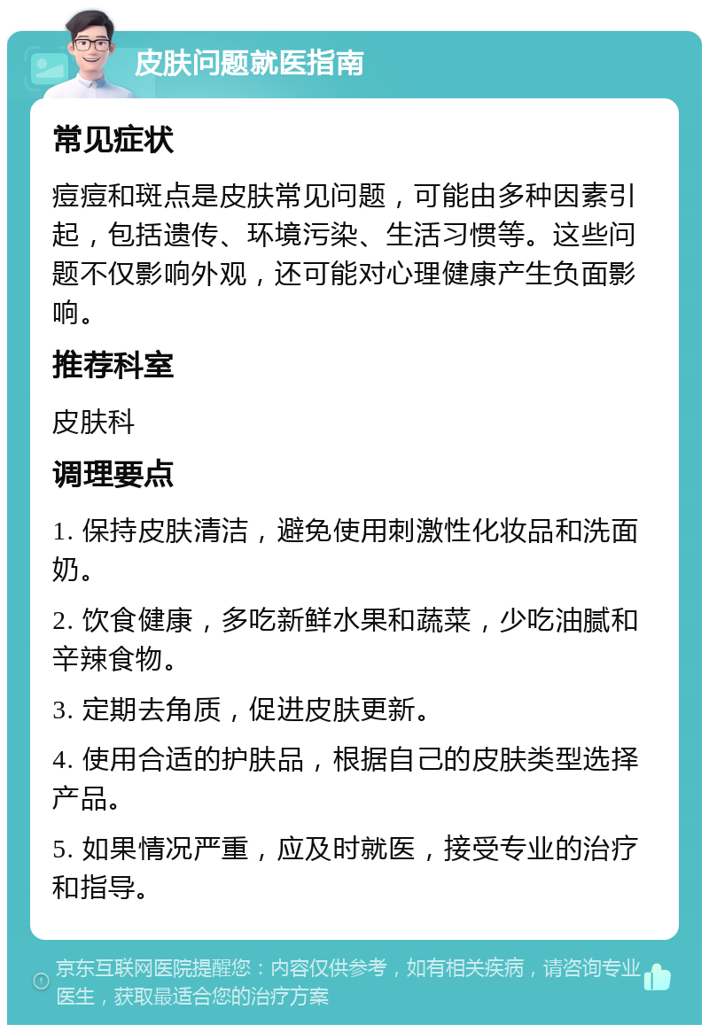 皮肤问题就医指南 常见症状 痘痘和斑点是皮肤常见问题，可能由多种因素引起，包括遗传、环境污染、生活习惯等。这些问题不仅影响外观，还可能对心理健康产生负面影响。 推荐科室 皮肤科 调理要点 1. 保持皮肤清洁，避免使用刺激性化妆品和洗面奶。 2. 饮食健康，多吃新鲜水果和蔬菜，少吃油腻和辛辣食物。 3. 定期去角质，促进皮肤更新。 4. 使用合适的护肤品，根据自己的皮肤类型选择产品。 5. 如果情况严重，应及时就医，接受专业的治疗和指导。