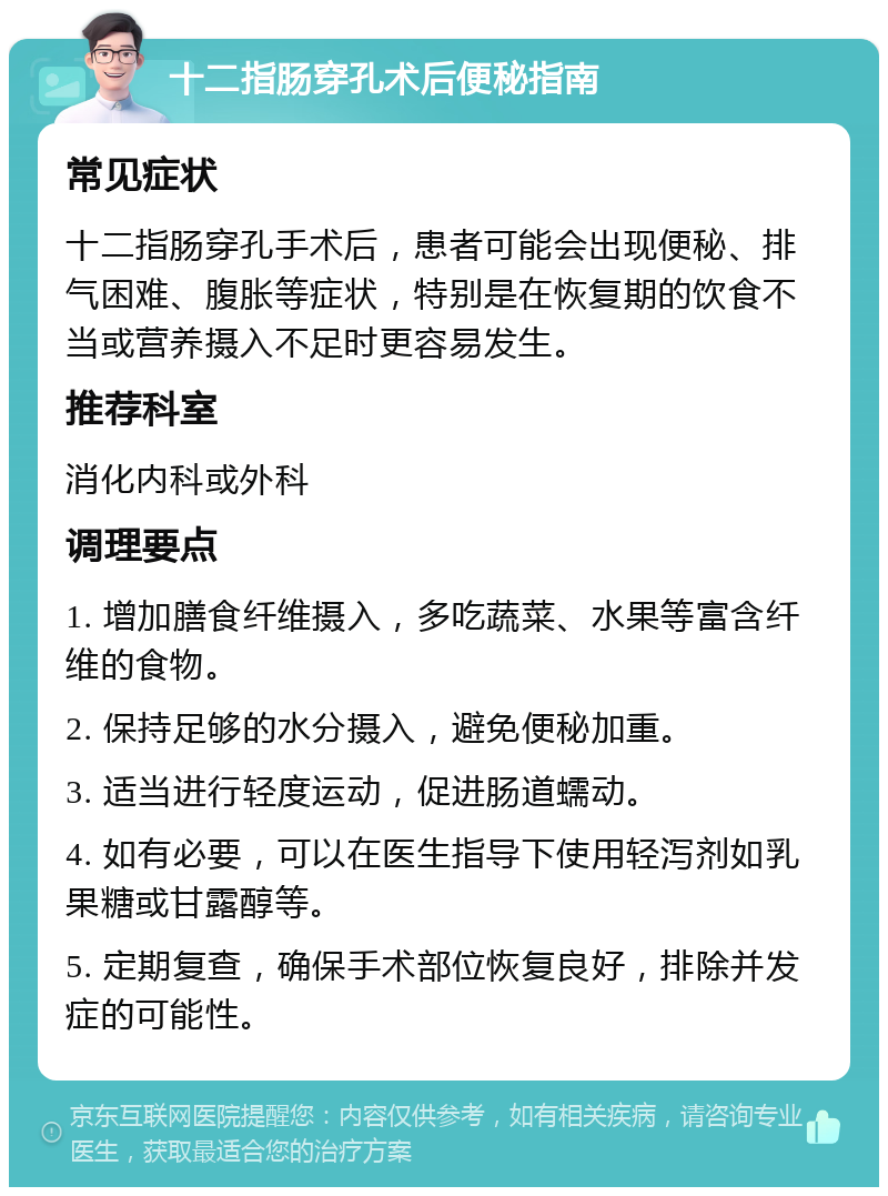 十二指肠穿孔术后便秘指南 常见症状 十二指肠穿孔手术后，患者可能会出现便秘、排气困难、腹胀等症状，特别是在恢复期的饮食不当或营养摄入不足时更容易发生。 推荐科室 消化内科或外科 调理要点 1. 增加膳食纤维摄入，多吃蔬菜、水果等富含纤维的食物。 2. 保持足够的水分摄入，避免便秘加重。 3. 适当进行轻度运动，促进肠道蠕动。 4. 如有必要，可以在医生指导下使用轻泻剂如乳果糖或甘露醇等。 5. 定期复查，确保手术部位恢复良好，排除并发症的可能性。