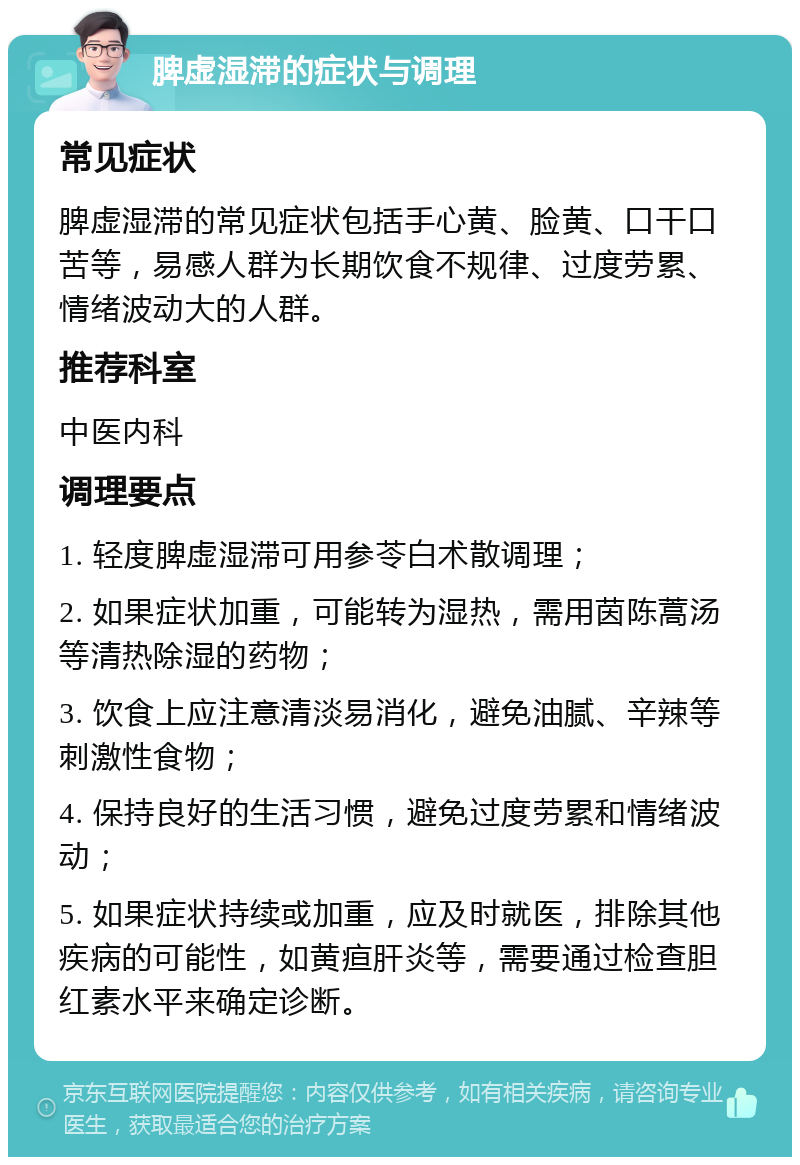 脾虚湿滞的症状与调理 常见症状 脾虚湿滞的常见症状包括手心黄、脸黄、口干口苦等，易感人群为长期饮食不规律、过度劳累、情绪波动大的人群。 推荐科室 中医内科 调理要点 1. 轻度脾虚湿滞可用参苓白术散调理； 2. 如果症状加重，可能转为湿热，需用茵陈蒿汤等清热除湿的药物； 3. 饮食上应注意清淡易消化，避免油腻、辛辣等刺激性食物； 4. 保持良好的生活习惯，避免过度劳累和情绪波动； 5. 如果症状持续或加重，应及时就医，排除其他疾病的可能性，如黄疸肝炎等，需要通过检查胆红素水平来确定诊断。