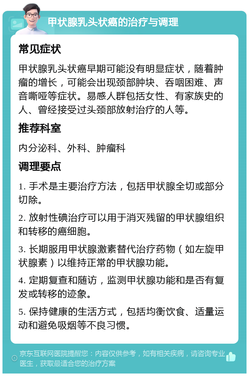 甲状腺乳头状癌的治疗与调理 常见症状 甲状腺乳头状癌早期可能没有明显症状，随着肿瘤的增长，可能会出现颈部肿块、吞咽困难、声音嘶哑等症状。易感人群包括女性、有家族史的人、曾经接受过头颈部放射治疗的人等。 推荐科室 内分泌科、外科、肿瘤科 调理要点 1. 手术是主要治疗方法，包括甲状腺全切或部分切除。 2. 放射性碘治疗可以用于消灭残留的甲状腺组织和转移的癌细胞。 3. 长期服用甲状腺激素替代治疗药物（如左旋甲状腺素）以维持正常的甲状腺功能。 4. 定期复查和随访，监测甲状腺功能和是否有复发或转移的迹象。 5. 保持健康的生活方式，包括均衡饮食、适量运动和避免吸烟等不良习惯。