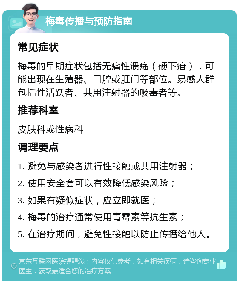 梅毒传播与预防指南 常见症状 梅毒的早期症状包括无痛性溃疡（硬下疳），可能出现在生殖器、口腔或肛门等部位。易感人群包括性活跃者、共用注射器的吸毒者等。 推荐科室 皮肤科或性病科 调理要点 1. 避免与感染者进行性接触或共用注射器； 2. 使用安全套可以有效降低感染风险； 3. 如果有疑似症状，应立即就医； 4. 梅毒的治疗通常使用青霉素等抗生素； 5. 在治疗期间，避免性接触以防止传播给他人。