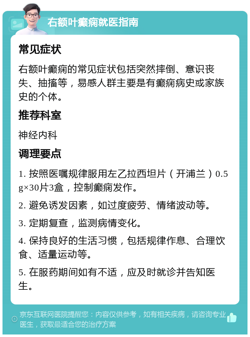 右额叶癫痫就医指南 常见症状 右额叶癫痫的常见症状包括突然摔倒、意识丧失、抽搐等，易感人群主要是有癫痫病史或家族史的个体。 推荐科室 神经内科 调理要点 1. 按照医嘱规律服用左乙拉西坦片（开浦兰）0.5g×30片3盒，控制癫痫发作。 2. 避免诱发因素，如过度疲劳、情绪波动等。 3. 定期复查，监测病情变化。 4. 保持良好的生活习惯，包括规律作息、合理饮食、适量运动等。 5. 在服药期间如有不适，应及时就诊并告知医生。