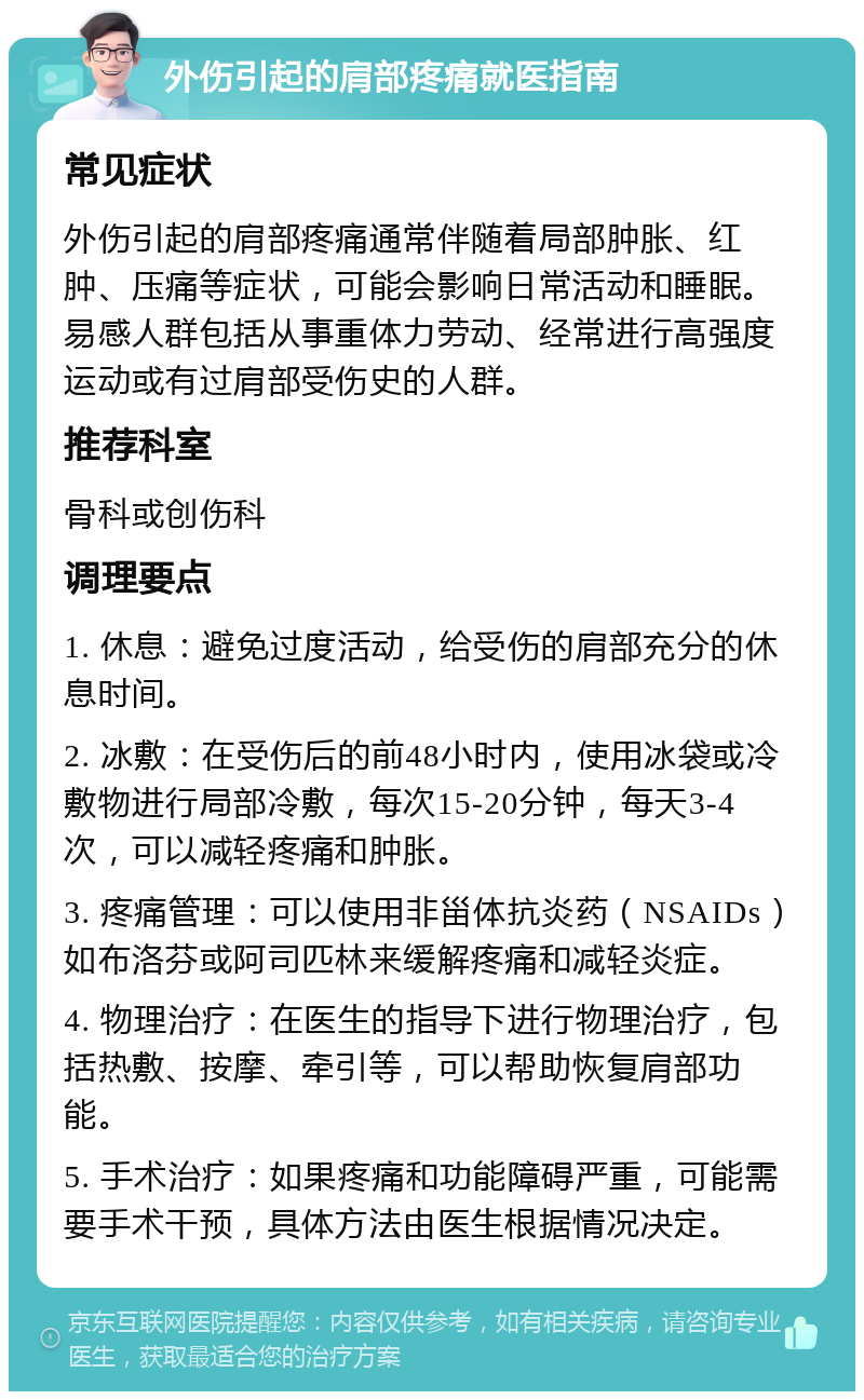 外伤引起的肩部疼痛就医指南 常见症状 外伤引起的肩部疼痛通常伴随着局部肿胀、红肿、压痛等症状，可能会影响日常活动和睡眠。易感人群包括从事重体力劳动、经常进行高强度运动或有过肩部受伤史的人群。 推荐科室 骨科或创伤科 调理要点 1. 休息：避免过度活动，给受伤的肩部充分的休息时间。 2. 冰敷：在受伤后的前48小时内，使用冰袋或冷敷物进行局部冷敷，每次15-20分钟，每天3-4次，可以减轻疼痛和肿胀。 3. 疼痛管理：可以使用非甾体抗炎药（NSAIDs）如布洛芬或阿司匹林来缓解疼痛和减轻炎症。 4. 物理治疗：在医生的指导下进行物理治疗，包括热敷、按摩、牵引等，可以帮助恢复肩部功能。 5. 手术治疗：如果疼痛和功能障碍严重，可能需要手术干预，具体方法由医生根据情况决定。