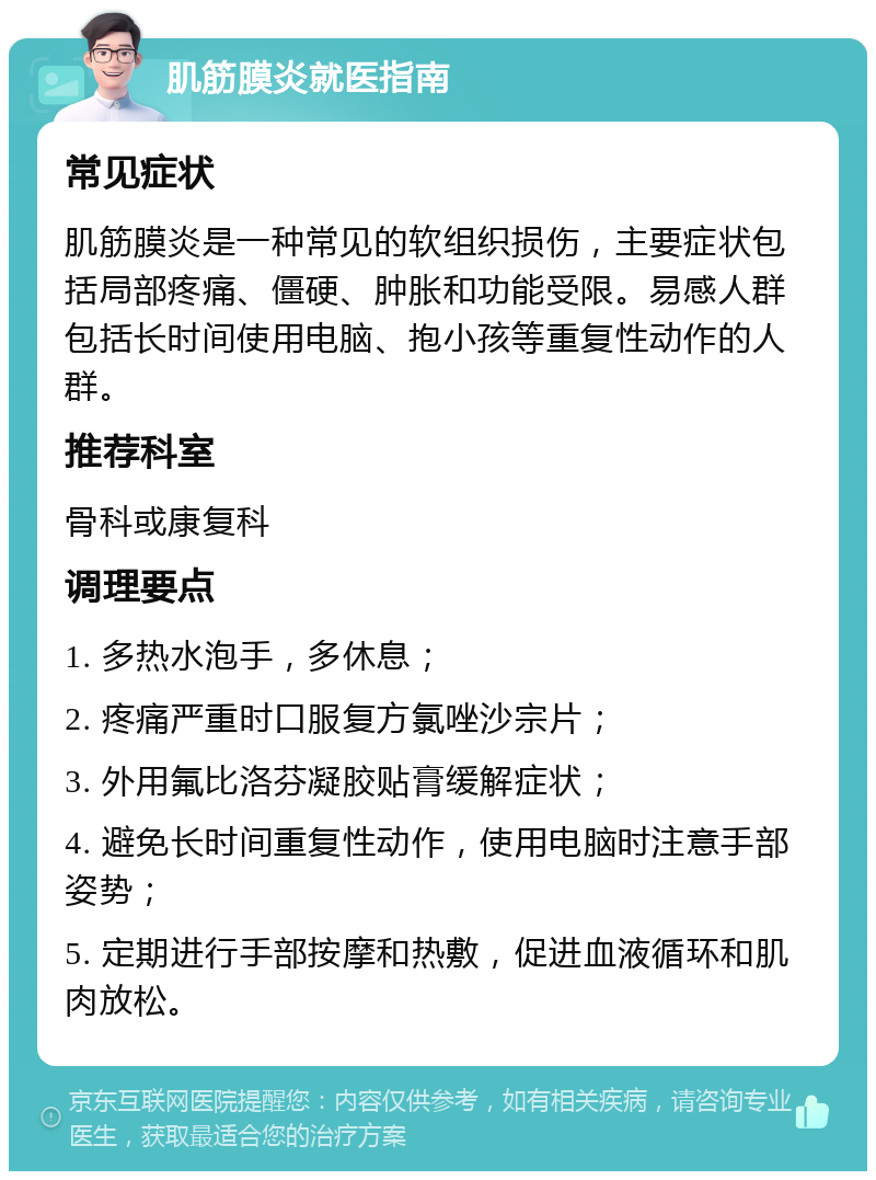 肌筋膜炎就医指南 常见症状 肌筋膜炎是一种常见的软组织损伤，主要症状包括局部疼痛、僵硬、肿胀和功能受限。易感人群包括长时间使用电脑、抱小孩等重复性动作的人群。 推荐科室 骨科或康复科 调理要点 1. 多热水泡手，多休息； 2. 疼痛严重时口服复方氯唑沙宗片； 3. 外用氟比洛芬凝胶贴膏缓解症状； 4. 避免长时间重复性动作，使用电脑时注意手部姿势； 5. 定期进行手部按摩和热敷，促进血液循环和肌肉放松。